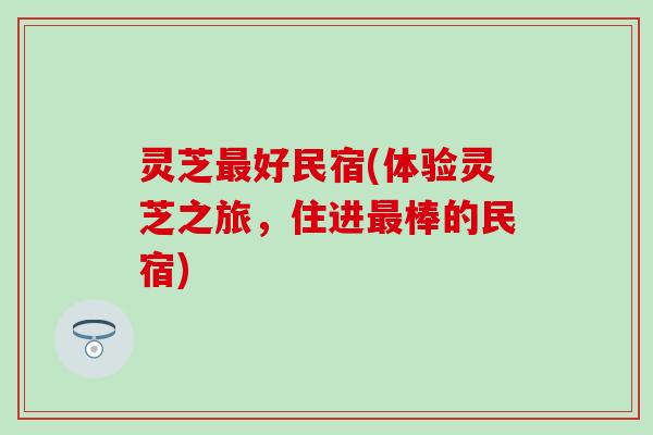 灵芝最好民宿(体验灵芝之旅，住进最棒的民宿)