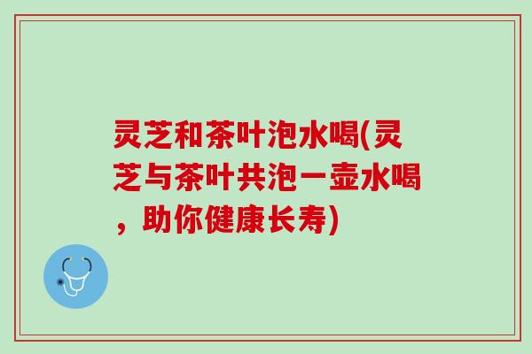 灵芝和茶叶泡水喝(灵芝与茶叶共泡一壶水喝，助你健康长寿)