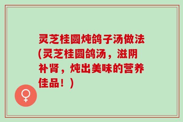 灵芝桂圆炖鸽子汤做法(灵芝桂圆鸽汤，滋阴补肾，炖出美味的营养佳品！)