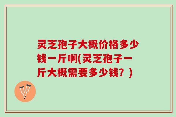 灵芝孢子大概价格多少钱一斤啊(灵芝孢子一斤大概需要多少钱？)