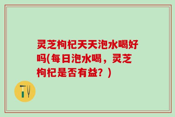 灵芝枸杞天天泡水喝好吗(每日泡水喝，灵芝枸杞是否有益？)
