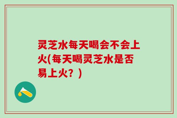 灵芝水每天喝会不会上火(每天喝灵芝水是否易上火？)