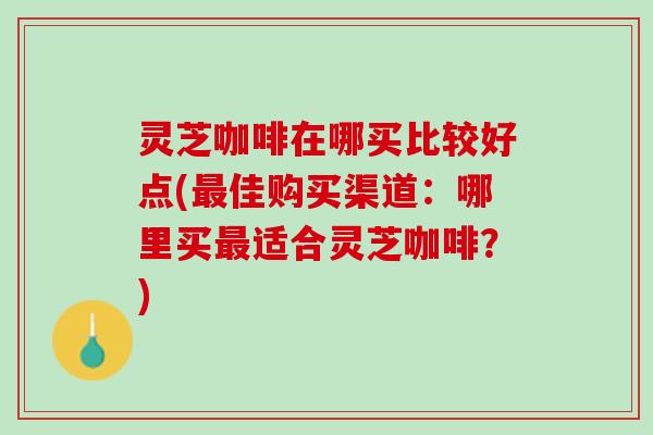 灵芝咖啡在哪买比较好点(最佳购买渠道：哪里买最适合灵芝咖啡？)