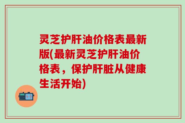 灵芝护肝油价格表最新版(最新灵芝护肝油价格表，保护肝脏从健康生活开始)