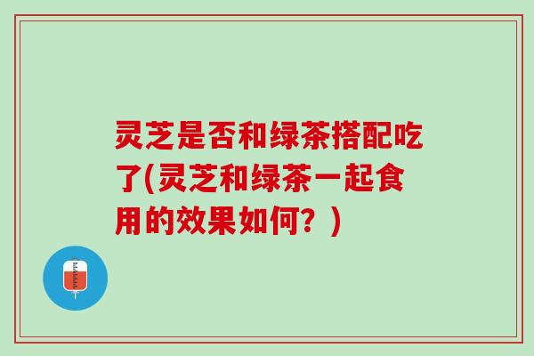 灵芝是否和绿茶搭配吃了(灵芝和绿茶一起食用的效果如何？)