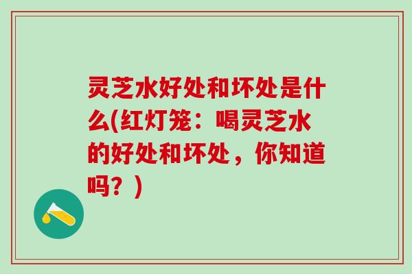 灵芝水好处和坏处是什么(红灯笼：喝灵芝水的好处和坏处，你知道吗？)