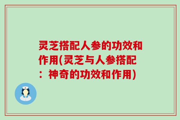 灵芝搭配人参的功效和作用(灵芝与人参搭配：神奇的功效和作用)