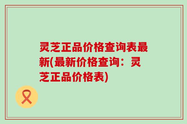 灵芝正品价格查询表最新(最新价格查询：灵芝正品价格表)