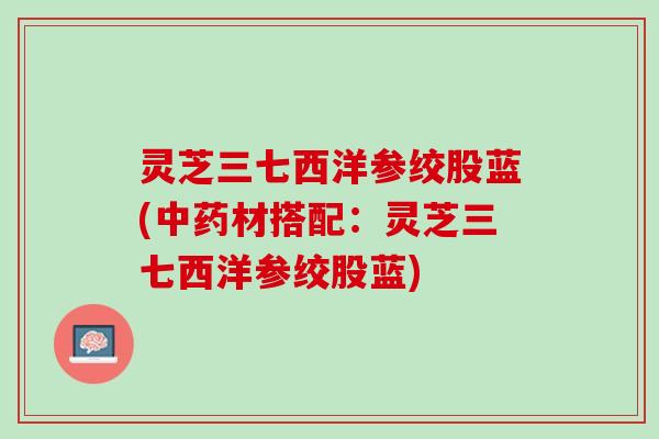 灵芝三七西洋参绞股蓝(中药材搭配：灵芝三七西洋参绞股蓝)