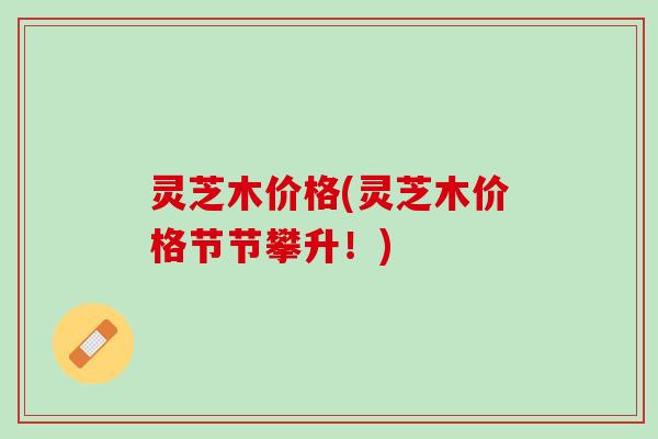 灵芝木价格(灵芝木价格节节攀升！)