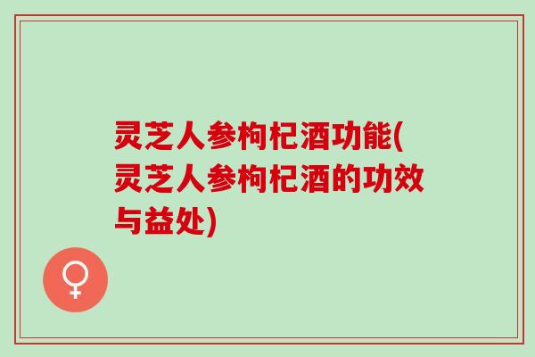灵芝人参枸杞酒功能(灵芝人参枸杞酒的功效与益处)