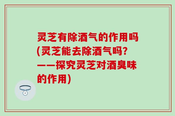灵芝有除酒气的作用吗(灵芝能去除酒气吗？——探究灵芝对酒臭味的作用)