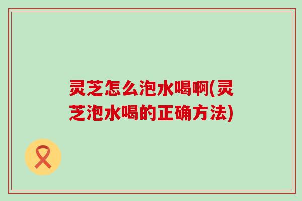 灵芝怎么泡水喝啊(灵芝泡水喝的正确方法)