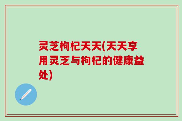 灵芝枸杞天天(天天享用灵芝与枸杞的健康益处)