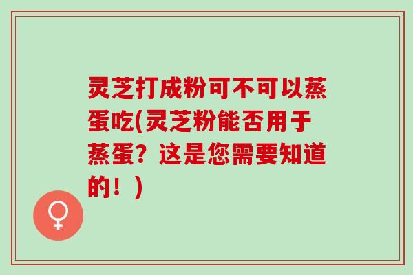 灵芝打成粉可不可以蒸蛋吃(灵芝粉能否用于蒸蛋？这是您需要知道的！)