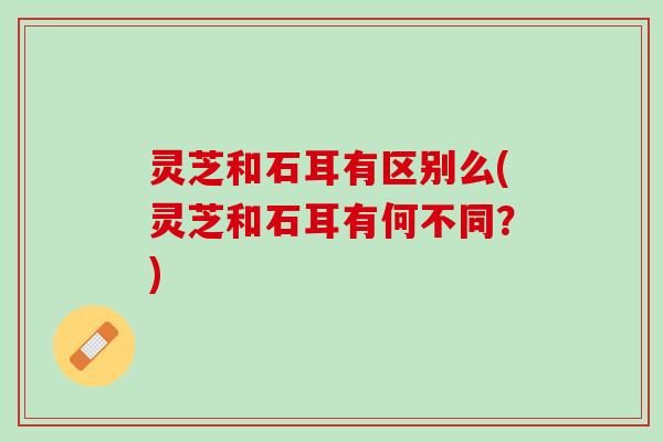 灵芝和石耳有区别么(灵芝和石耳有何不同？)