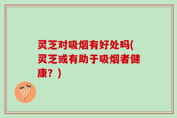 灵芝对吸烟有好处吗(灵芝或有助于吸烟者健康？)