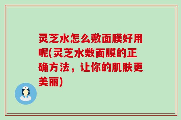 灵芝水怎么敷面膜好用呢(灵芝水敷面膜的正确方法，让你的肌肤更美丽)