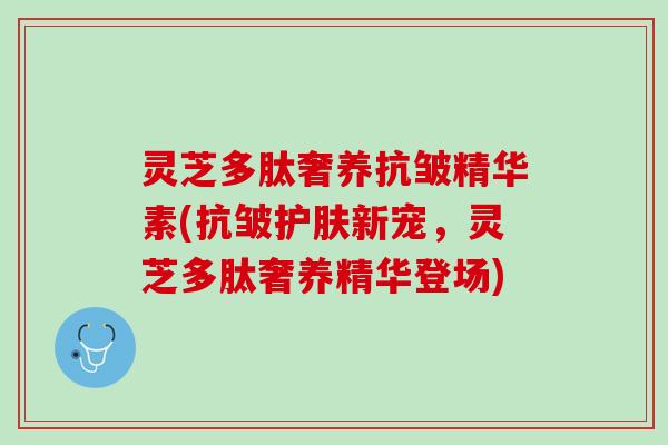 灵芝多肽奢养抗皱精华素(抗皱护肤新宠，灵芝多肽奢养精华登场)