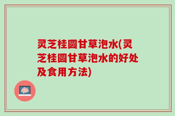 灵芝桂圆甘草泡水(灵芝桂圆甘草泡水的好处及食用方法)