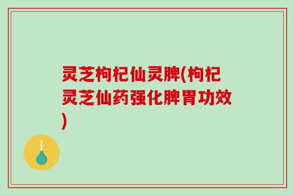 灵芝枸杞仙灵脾(枸杞灵芝仙药强化脾胃功效)