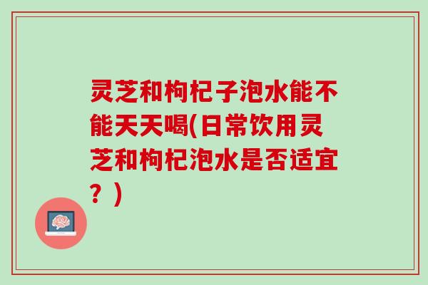 灵芝和枸杞子泡水能不能天天喝(日常饮用灵芝和枸杞泡水是否适宜？)