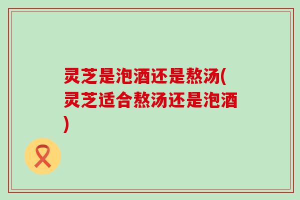 灵芝是泡酒还是熬汤(灵芝适合熬汤还是泡酒)