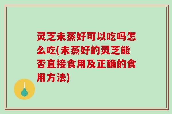 灵芝未蒸好可以吃吗怎么吃(未蒸好的灵芝能否直接食用及正确的食用方法)