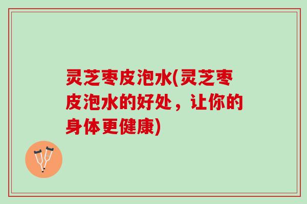 灵芝枣皮泡水(灵芝枣皮泡水的好处，让你的身体更健康)
