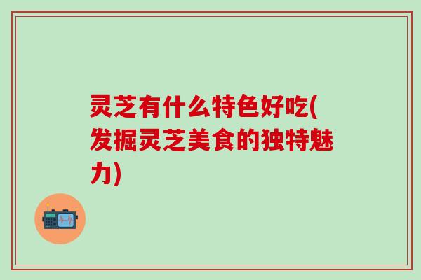 灵芝有什么特色好吃(发掘灵芝美食的独特魅力)