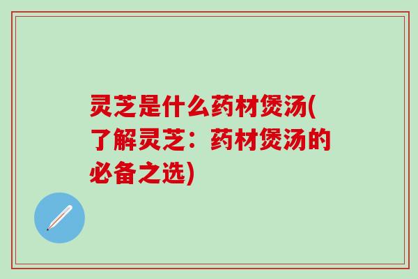 灵芝是什么药材煲汤(了解灵芝：药材煲汤的必备之选)