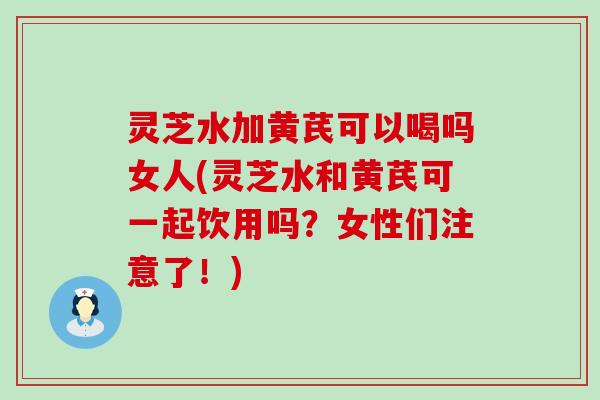灵芝水加黄芪可以喝吗女人(灵芝水和黄芪可一起饮用吗？女性们注意了！)
