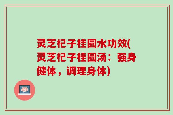 灵芝杞子桂圆水功效(灵芝杞子桂圆汤：强身健体，调理身体)