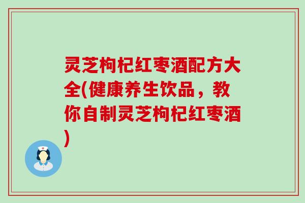 灵芝枸杞红枣酒配方大全(健康养生饮品，教你自制灵芝枸杞红枣酒)