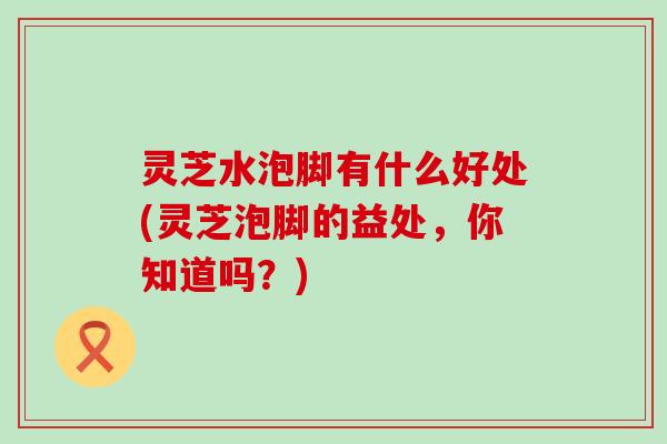 灵芝水泡脚有什么好处(灵芝泡脚的益处，你知道吗？)