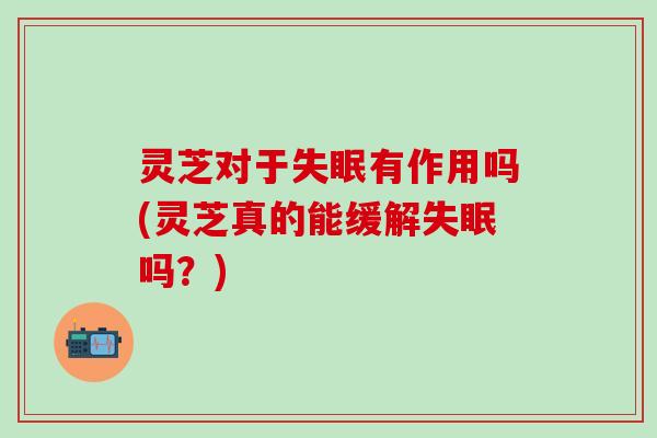 灵芝对于失眠有作用吗(灵芝真的能缓解失眠吗？)