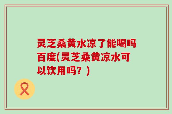 灵芝桑黄水凉了能喝吗百度(灵芝桑黄凉水可以饮用吗？)