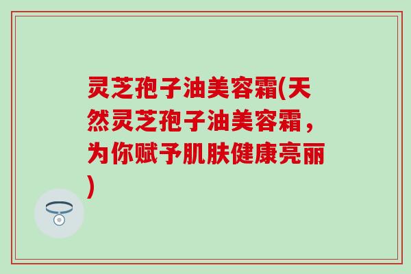 灵芝孢子油美容霜(天然灵芝孢子油美容霜，为你赋予肌肤健康亮丽)