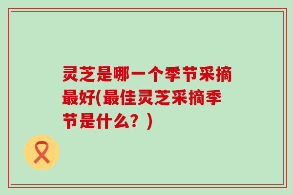 灵芝是哪一个季节采摘最好(最佳灵芝采摘季节是什么？)