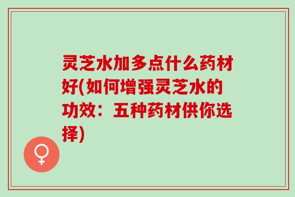 灵芝水加多点什么药材好(如何增强灵芝水的功效：五种药材供你选择)