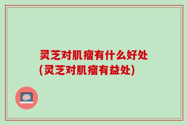 灵芝对肌瘤有什么好处(灵芝对肌瘤有益处)
