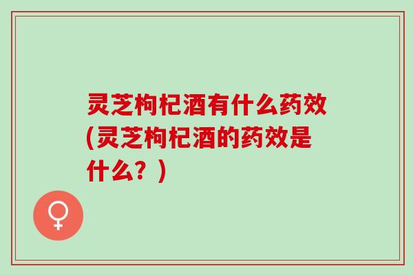 灵芝枸杞酒有什么药效(灵芝枸杞酒的药效是什么？)