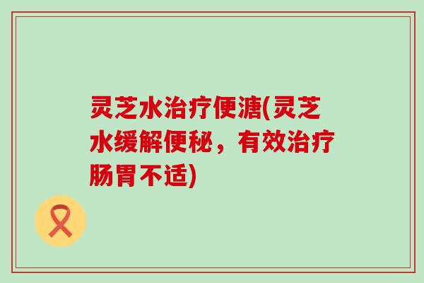 灵芝水便溏(灵芝水缓解,有效肠胃不适) 灵芝水便溏(灵芝水缓解,有效肠胃不适)