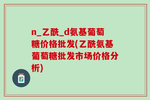 n_乙酰_d氨基葡萄糖价格批发(乙酰氨基葡萄糖批发市场价格分析)