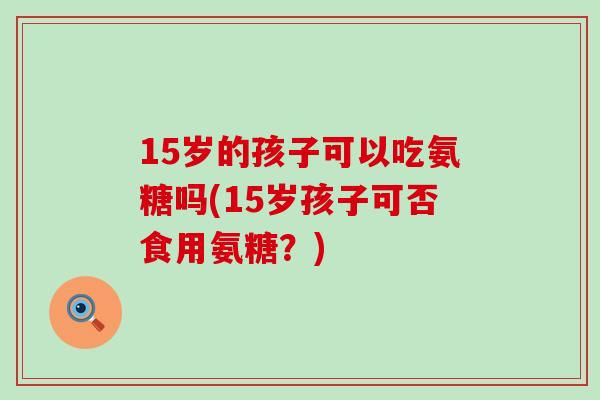 15岁的孩子可以吃氨糖吗(15岁孩子可否食用氨糖？)