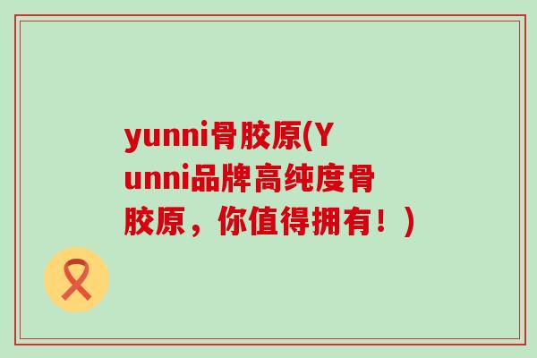 yunni骨胶原(Yunni品牌高纯度骨胶原，你值得拥有！)
