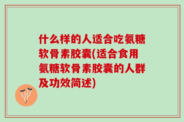 什么样的人适合吃氨糖软骨素胶囊(适合食用氨糖软骨素胶囊的人群及功效简述)