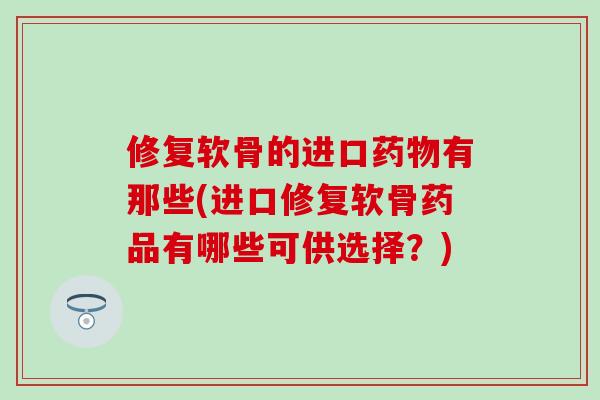 修复软骨的进口药物有那些(进口修复软骨药品有哪些可供选择？)