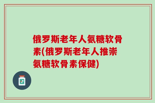 俄罗斯老年人氨糖软骨素(俄罗斯老年人推崇氨糖软骨素保健)