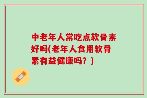 中老年人常吃点软骨素好吗(老年人食用软骨素有益健康吗？)